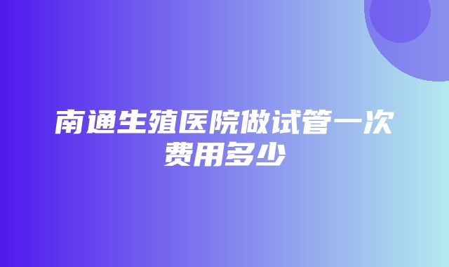 南通生殖医院做试管一次费用多少