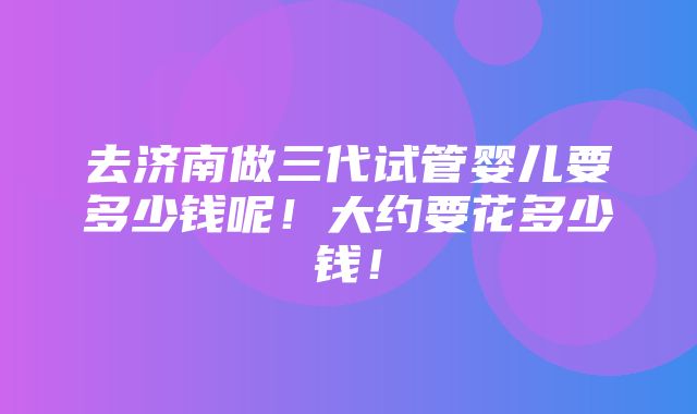 去济南做三代试管婴儿要多少钱呢！大约要花多少钱！