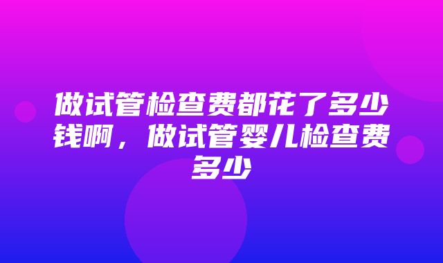 做试管检查费都花了多少钱啊，做试管婴儿检查费多少