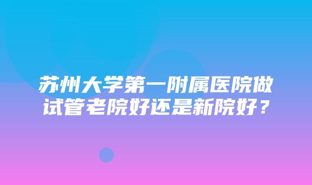 苏州大学第一附属医院做试管老院好还是新院好？