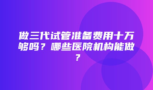 做三代试管准备费用十万够吗？哪些医院机构能做？