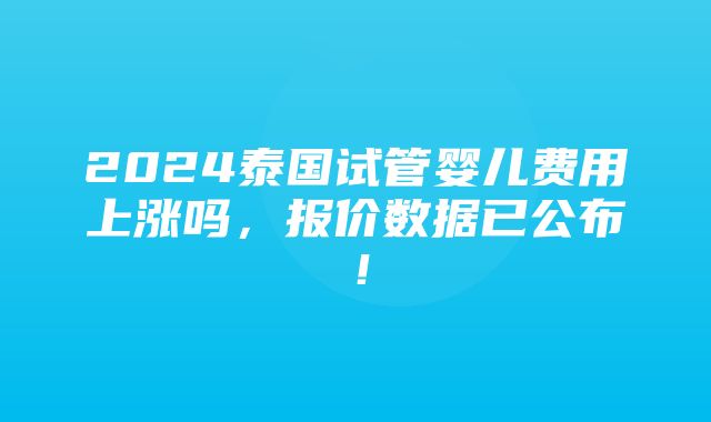 2024泰国试管婴儿费用上涨吗，报价数据已公布！