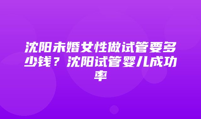 沈阳未婚女性做试管要多少钱？沈阳试管婴儿成功率