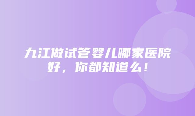 九江做试管婴儿哪家医院好，你都知道么！