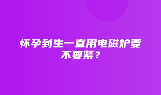 怀孕到生一直用电磁炉要不要紧？