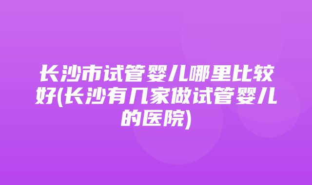 长沙市试管婴儿哪里比较好(长沙有几家做试管婴儿的医院)