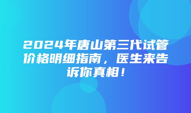 2024年唐山第三代试管价格明细指南，医生来告诉你真相！