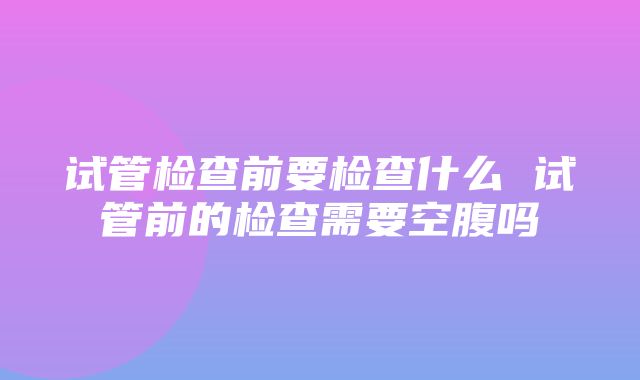 试管检查前要检查什么 试管前的检查需要空腹吗