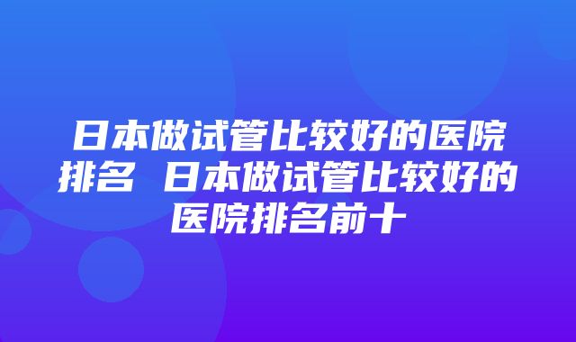 日本做试管比较好的医院排名 日本做试管比较好的医院排名前十