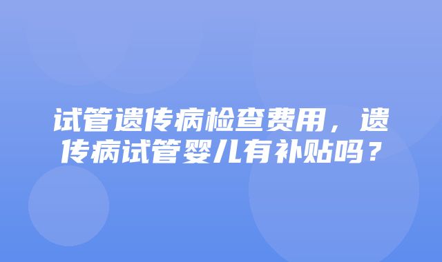 试管遗传病检查费用，遗传病试管婴儿有补贴吗？