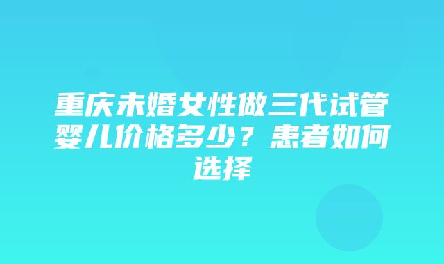 重庆未婚女性做三代试管婴儿价格多少？患者如何选择