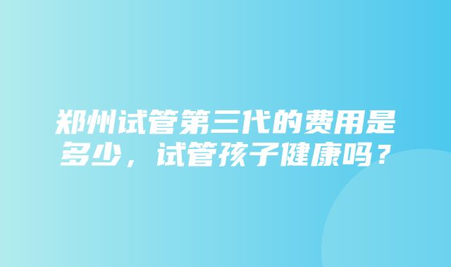 郑州试管第三代的费用是多少，试管孩子健康吗？