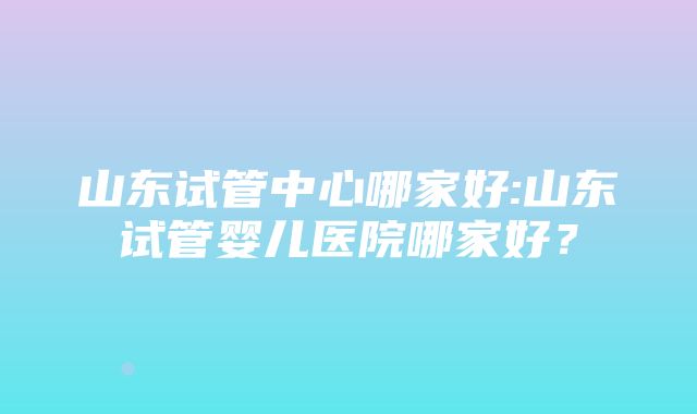 山东试管中心哪家好:山东试管婴儿医院哪家好？