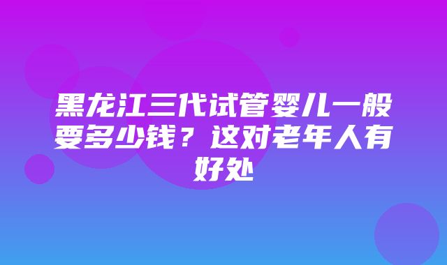 黑龙江三代试管婴儿一般要多少钱？这对老年人有好处