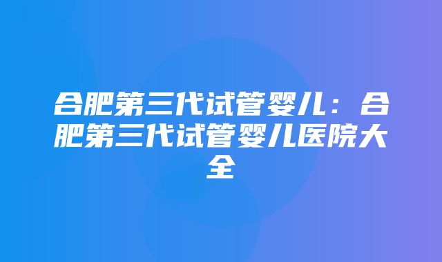 合肥第三代试管婴儿：合肥第三代试管婴儿医院大全