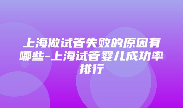 上海做试管失败的原因有哪些-上海试管婴儿成功率排行