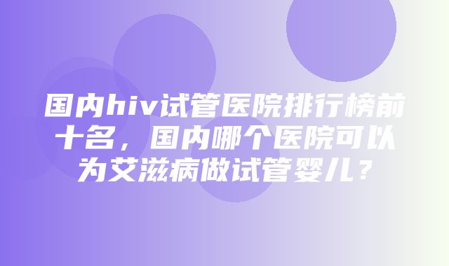 国内hiv试管医院排行榜前十名，国内哪个医院可以为艾滋病做试管婴儿？