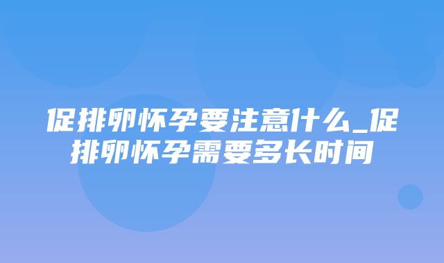 促排卵怀孕要注意什么_促排卵怀孕需要多长时间