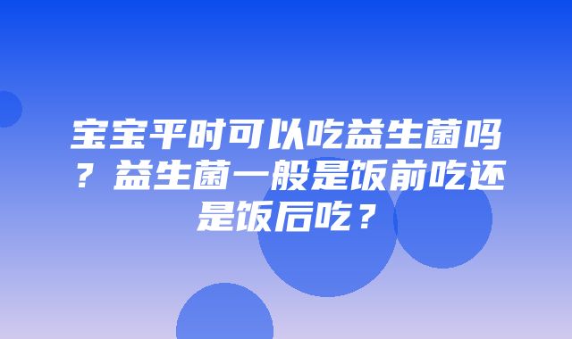 宝宝平时可以吃益生菌吗？益生菌一般是饭前吃还是饭后吃？