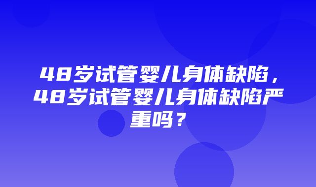 48岁试管婴儿身体缺陷，48岁试管婴儿身体缺陷严重吗？