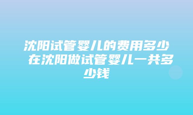 沈阳试管婴儿的费用多少 在沈阳做试管婴儿一共多少钱