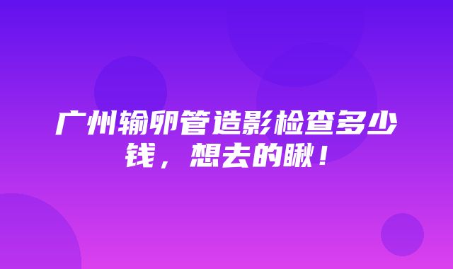 广州输卵管造影检查多少钱，想去的瞅！