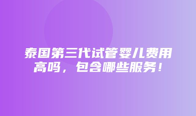 泰国第三代试管婴儿费用高吗，包含哪些服务！