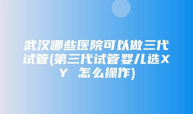 武汉哪些医院可以做三代试管(第三代试管婴儿选XY 怎么操作)