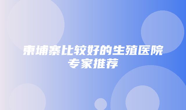 柬埔寨比较好的生殖医院专家推荐