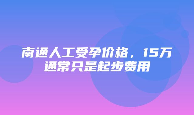 南通人工受孕价格，15万通常只是起步费用