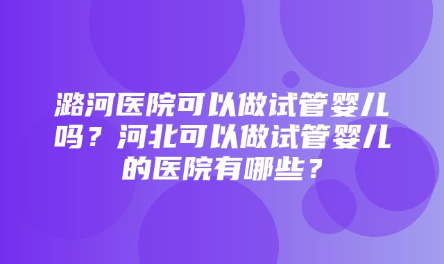 潞河医院可以做试管婴儿吗？河北可以做试管婴儿的医院有哪些？