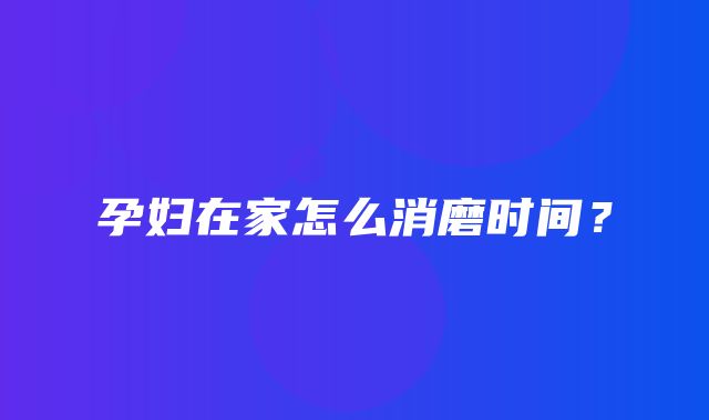 孕妇在家怎么消磨时间？