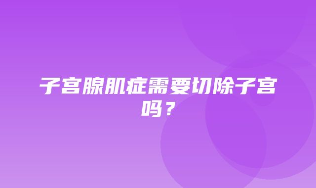 子宫腺肌症需要切除子宫吗？