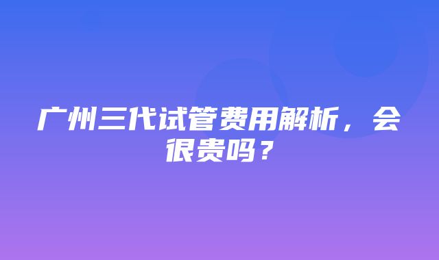 广州三代试管费用解析，会很贵吗？