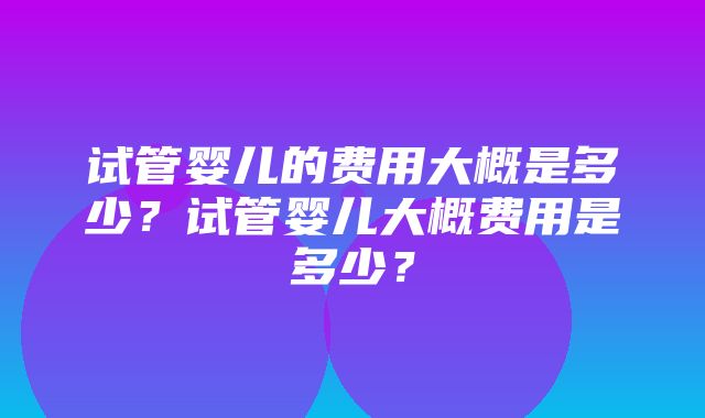 试管婴儿的费用大概是多少？试管婴儿大概费用是多少？