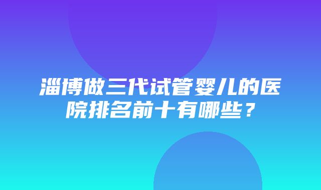 淄博做三代试管婴儿的医院排名前十有哪些？