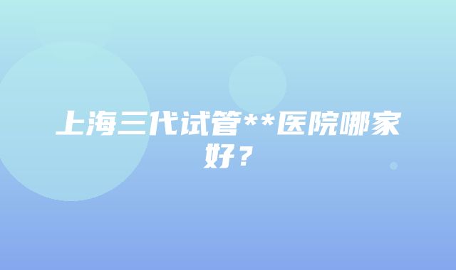 上海三代试管**医院哪家好？