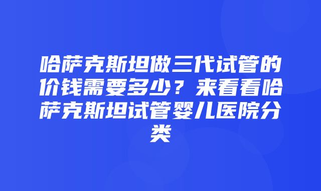 哈萨克斯坦做三代试管的价钱需要多少？来看看哈萨克斯坦试管婴儿医院分类