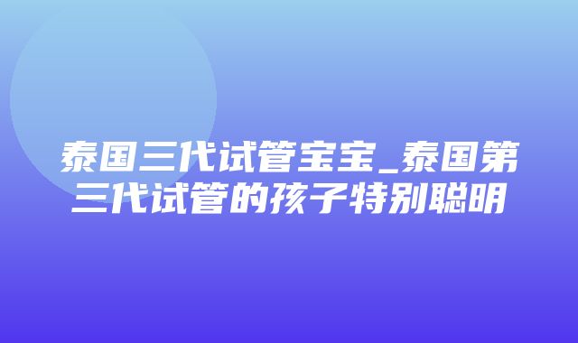 泰国三代试管宝宝_泰国第三代试管的孩子特别聪明