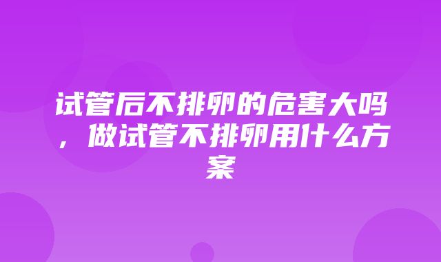 试管后不排卵的危害大吗，做试管不排卵用什么方案