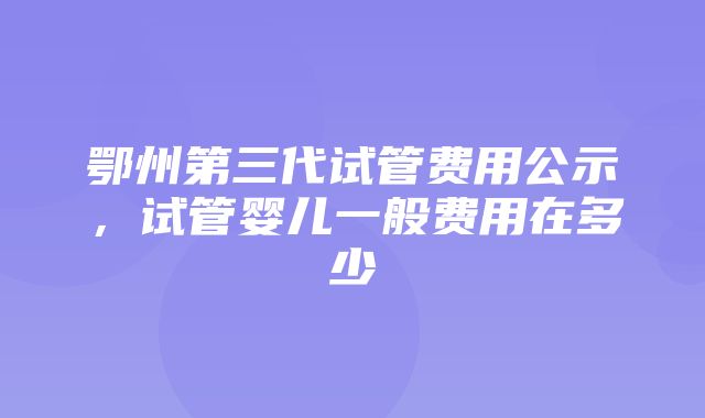 鄂州第三代试管费用公示，试管婴儿一般费用在多少