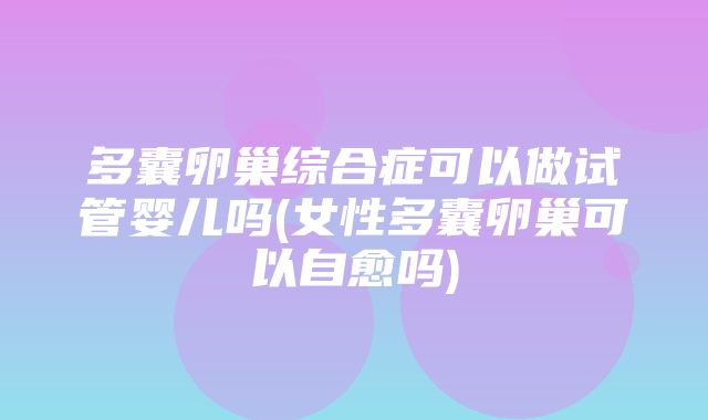 多囊卵巢综合症可以做试管婴儿吗(女性多囊卵巢可以自愈吗)