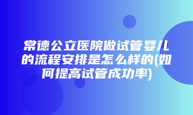 常德公立医院做试管婴儿的流程安排是怎么样的(如何提高试管成功率)