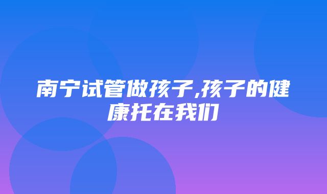 南宁试管做孩子,孩子的健康托在我们