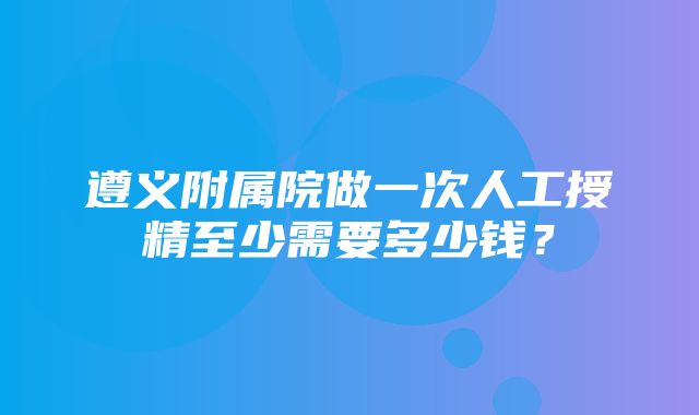 遵义附属院做一次人工授精至少需要多少钱？