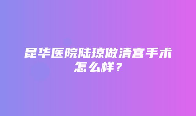 昆华医院陆琼做清宫手术怎么样？