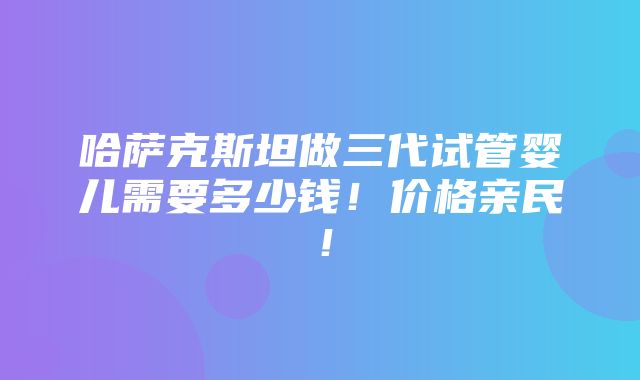 哈萨克斯坦做三代试管婴儿需要多少钱！价格亲民！