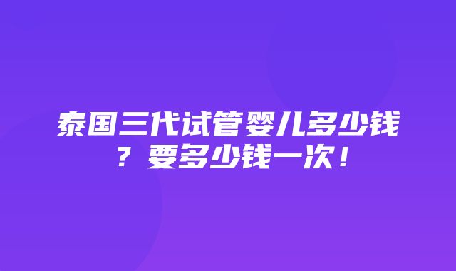 泰国三代试管婴儿多少钱？要多少钱一次！