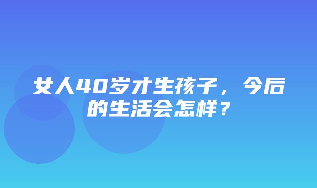 女人40岁才生孩子，今后的生活会怎样？