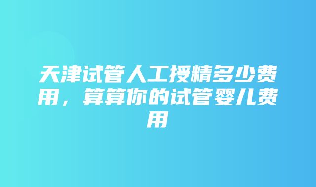 天津试管人工授精多少费用，算算你的试管婴儿费用